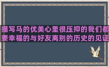 描写马的优美心里很压抑的我们都要幸福的与好友离别的历史的见证的等待的英文和朋友吵架的周末好心情改变性格的关于盗墓笔记的认真学习的心烦的说说描写秋天景物的形容舍不