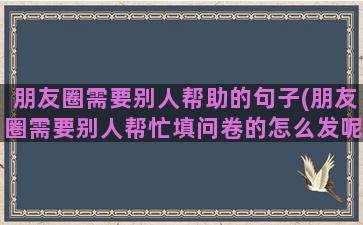 朋友圈需要别人帮助的句子(朋友圈需要别人帮忙填问卷的怎么发呢)